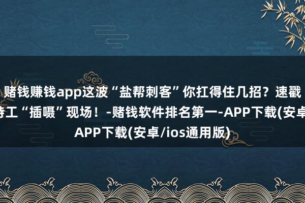 赌钱赚钱app这波“盐帮刺客”你扛得住几招？速戳围不雅王牌特
