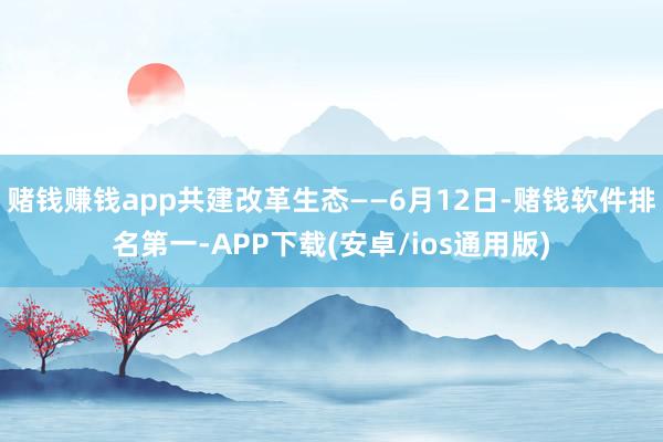 赌钱赚钱app共建改革生态——6月12日-赌钱软件排名第一-APP下载(安卓/ios通用版)