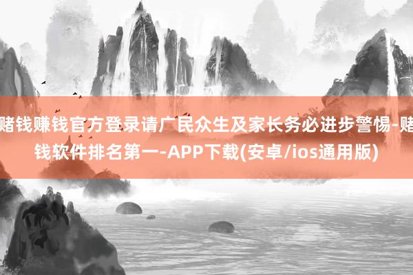 赌钱赚钱官方登录请广民众生及家长务必进步警惕-赌钱软件排名第一-APP下载(安卓/ios通用版)