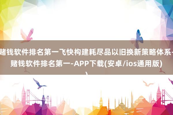 赌钱软件排名第一飞快构建耗尽品以旧换新策略体系-赌钱软件排名第一-APP下载(安卓/ios通用版)