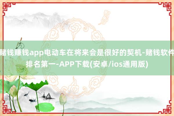赌钱赚钱app电动车在将来会是很好的契机-赌钱软件排名第一-