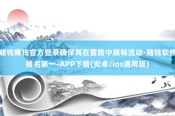 赌钱赚钱官方登录确保其在管路中顺畅流动-赌钱软件排名第一-A