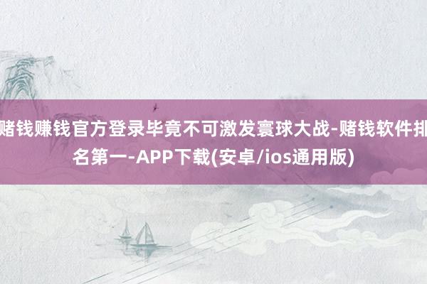赌钱赚钱官方登录毕竟不可激发寰球大战-赌钱软件排名第一-APP下载(安卓/ios通用版)