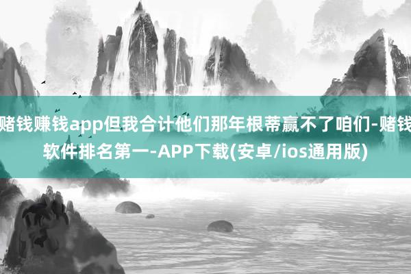 赌钱赚钱app但我合计他们那年根蒂赢不了咱们-赌钱软件排名第