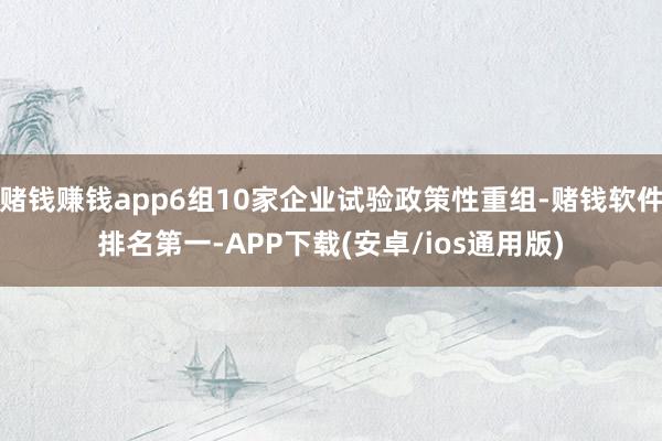 赌钱赚钱app6组10家企业试验政策性重组-赌钱软件排名第一 赌钱赚钱app6组10家企业试验政策性重组-赌钱软件排名第一