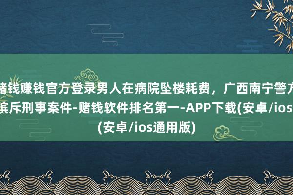 赌钱赚钱官方登录男人在病院坠楼耗费，广西南宁警方通报：摈斥刑事案件-赌钱软件排名第一-APP下载(安卓/ios通用版)
