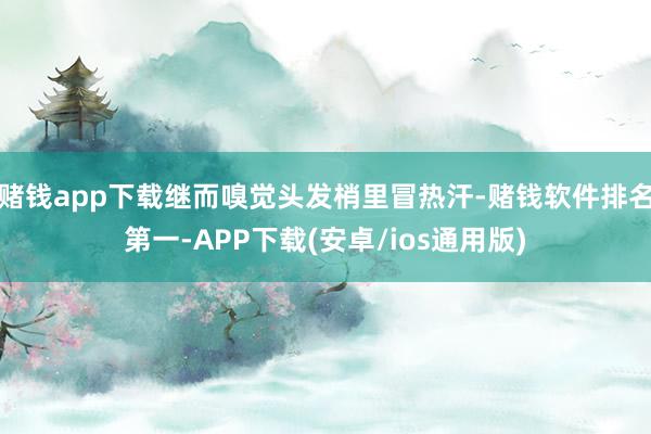 赌钱app下载继而嗅觉头发梢里冒热汗-赌钱软件排名第一-APP下载(安卓/ios通用版)