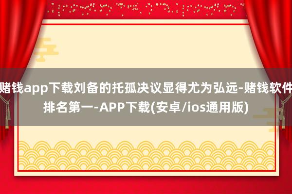 赌钱app下载刘备的托孤决议显得尤为弘远-赌钱软件排名第一-