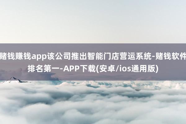 赌钱赚钱app该公司推出智能门店营运系统-赌钱软件排名第一-APP下载(安卓/ios通用版)