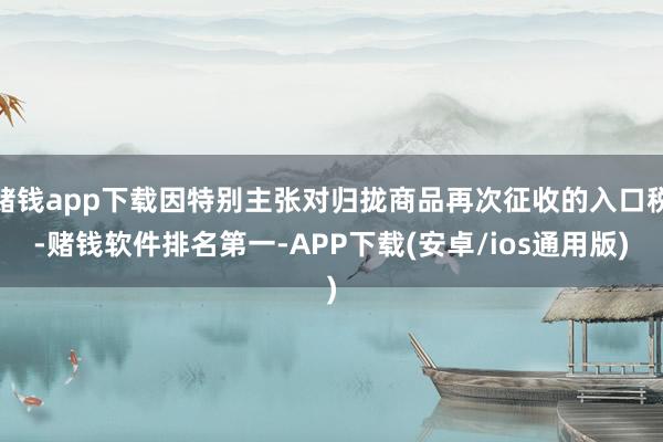 赌钱app下载因特别主张对归拢商品再次征收的入口税-赌钱软件排名第一-APP下载(安卓/ios通用版)