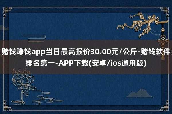 赌钱赚钱app当日最高报价30.00元/公斤-赌钱软件排名第一-APP下载(安卓/ios通用版)