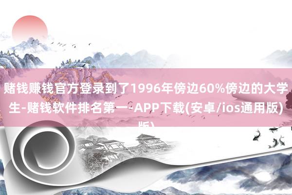 赌钱赚钱官方登录到了1996年傍边60%傍边的大学生-赌钱软件排名第一-APP下载(安卓/ios通用版)
