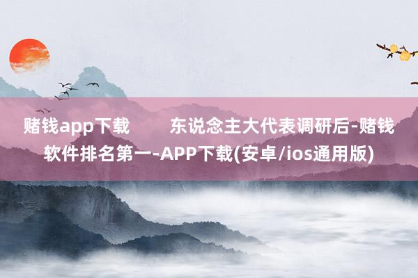 赌钱app下载 东说念主大代表调研后-赌钱软件排名第一-APP下载(安卓/ios通用版)