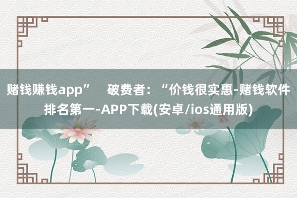 赌钱赚钱app”    破费者：“价钱很实惠-赌钱软件排名第