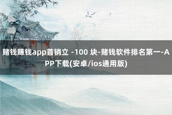 赌钱赚钱app首销立 -100 块-赌钱软件排名第一-APP下载(安卓/ios通用版)