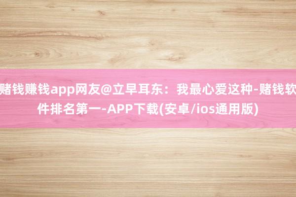赌钱赚钱app网友@立早耳东：我最心爱这种-赌钱软件排名第一-APP下载(安卓/ios通用版)