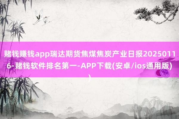 赌钱赚钱app瑞达期货焦煤焦炭产业日报20250116-赌钱软件排名第一-APP下载(安卓/ios通用版)