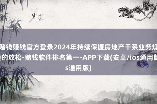 赌钱赚钱官方登录2024年持续保握房地产干系业务规模的放松-
