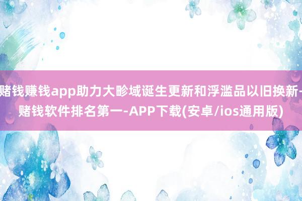 赌钱赚钱app助力大畛域诞生更新和浮滥品以旧换新-赌钱软件排名第一-APP下载(安卓/ios通用版)