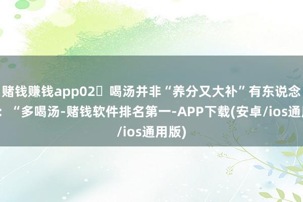 赌钱赚钱app02‍喝汤并非“养分又大补”有东说念主说：“多