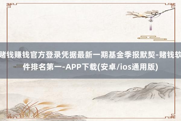 赌钱赚钱官方登录凭据最新一期基金季报默契-赌钱软件排名第一-APP下载(安卓/ios通用版)