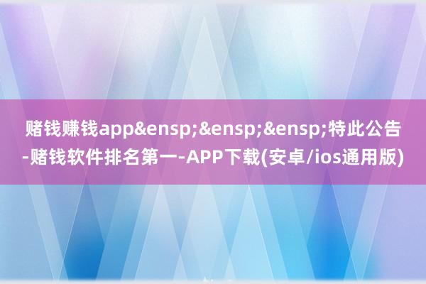 赌钱赚钱app&ensp;&ensp;&ensp;特此公告-赌钱软件排名第一-APP下载(安卓/ios通用版)