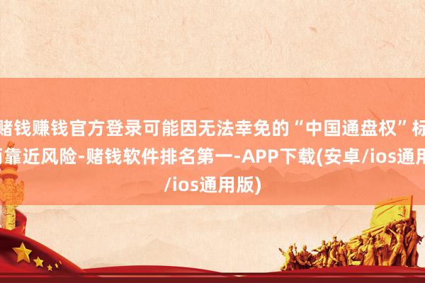 赌钱赚钱官方登录可能因无法幸免的“中国通盘权”标签而靠近风险