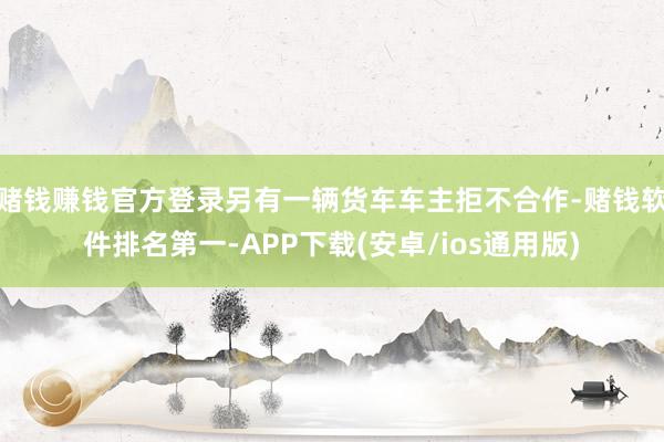 赌钱赚钱官方登录另有一辆货车车主拒不合作-赌钱软件排名第一-