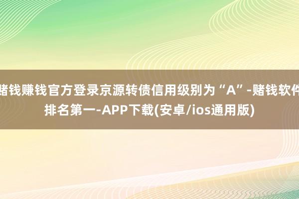 赌钱赚钱官方登录京源转债信用级别为“A”-赌钱软件排名第一-APP下载(安卓/ios通用版)