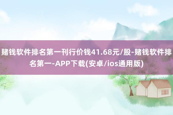 赌钱软件排名第一刊行价钱41.68元/股-赌钱软件排名第一-APP下载(安卓/ios通用版)