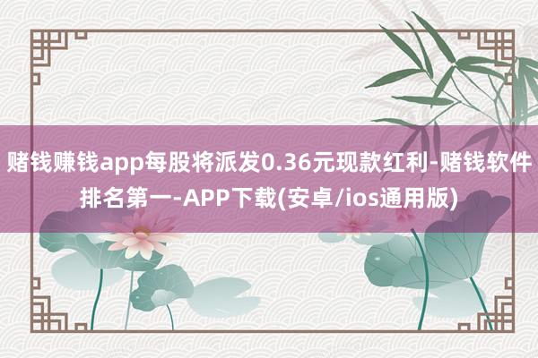 赌钱赚钱app每股将派发0.36元现款红利-赌钱软件排名第一