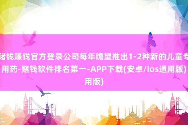 赌钱赚钱官方登录公司每年瞻望推出1-2种新的儿童专用药-赌钱软件排名第一-APP下载(安卓/ios通用版)
