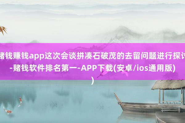 赌钱赚钱app这次会谈拼凑石破茂的去留问题进行探讨-赌钱软件