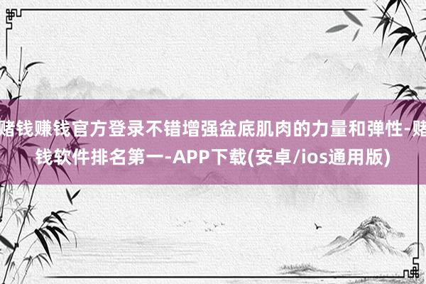 赌钱赚钱官方登录不错增强盆底肌肉的力量和弹性-赌钱软件排名第