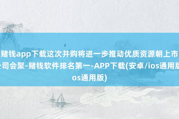 赌钱app下载这次并购将进一步推动优质资源朝上市公司会聚-赌钱软件排名第一-APP下载(安卓/ios通用版)