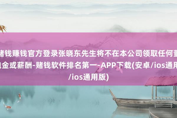 赌钱赚钱官方登录张晓东先生将不在本公司领取任何董事袍金或薪酬