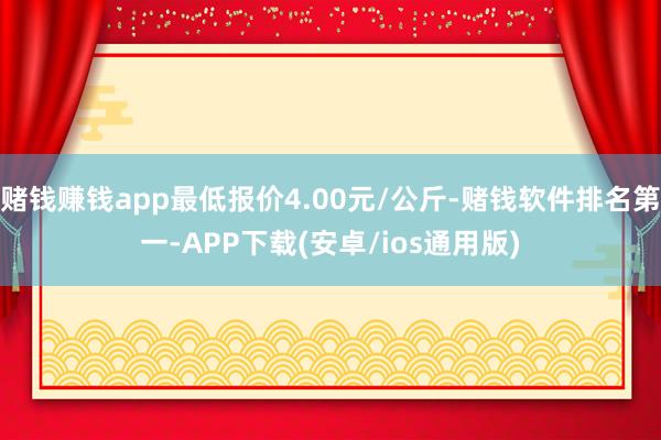 赌钱赚钱app最低报价4.00元/公斤-赌钱软件排名第一-APP下载(安卓/ios通用版)