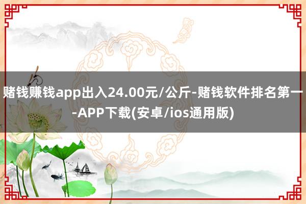 赌钱赚钱app出入24.00元/公斤-赌钱软件排名第一-APP下载(安卓/ios通用版)