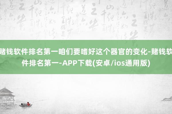 赌钱软件排名第一咱们要嗜好这个器官的变化-赌钱软件排名第一-APP下载(安卓/ios通用版)