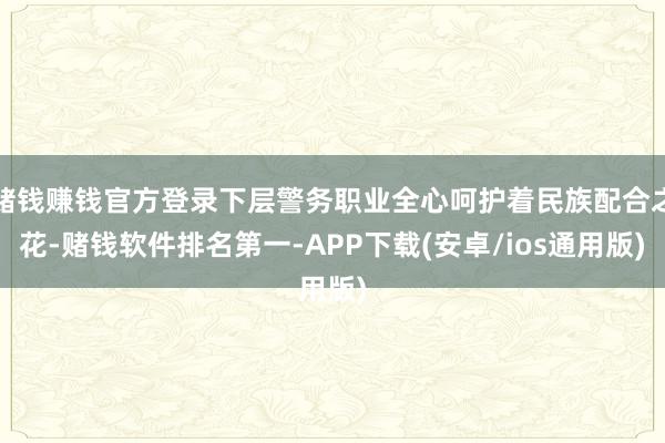 赌钱赚钱官方登录下层警务职业全心呵护着民族配合之花-赌钱软件