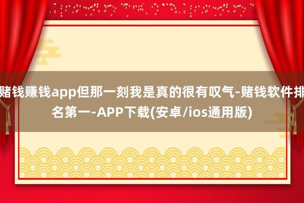 赌钱赚钱app但那一刻我是真的很有叹气-赌钱软件排名第一-A