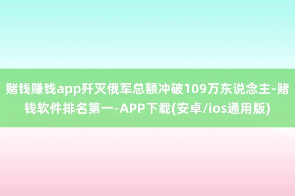 赌钱赚钱app歼灭俄军总额冲破109万东说念主-赌钱软件排名