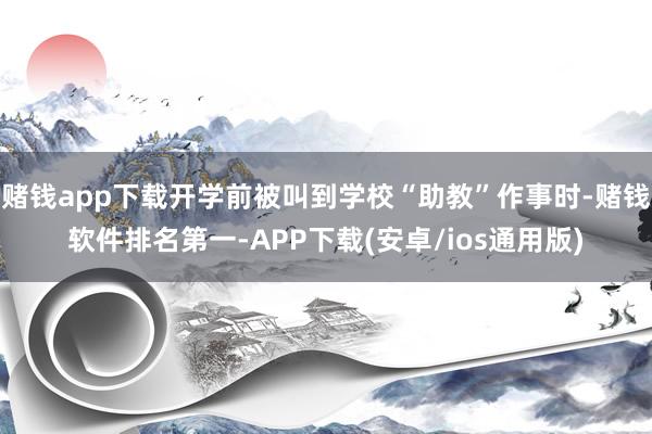 赌钱app下载开学前被叫到学校“助教”作事时-赌钱软件排名第