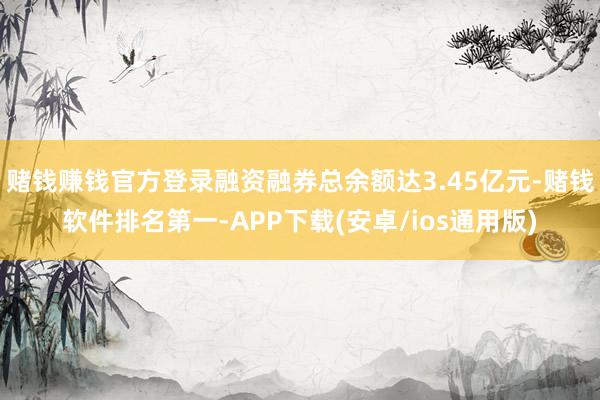 赌钱赚钱官方登录融资融券总余额达3.45亿元-赌钱软件排名第一-APP下载(安卓/ios通用版)