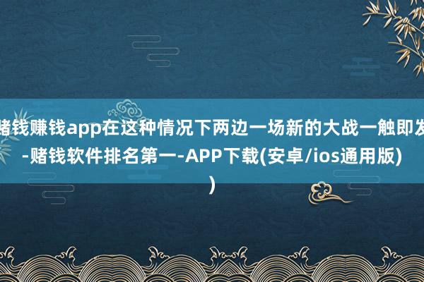 赌钱赚钱app在这种情况下两边一场新的大战一触即发-赌钱软件