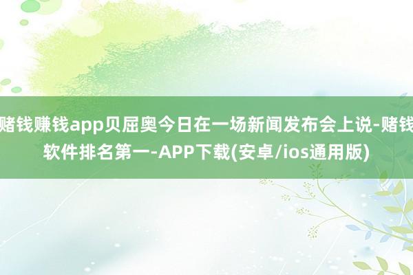 赌钱赚钱app贝屈奥今日在一场新闻发布会上说-赌钱软件排名第