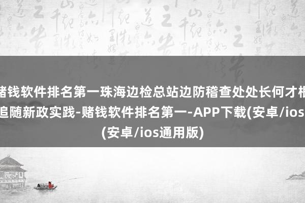 赌钱软件排名第一珠海边检总站边防稽查处处长何才根清晰了追随新政实践-赌钱软件排名第一-APP下载(安卓/ios通用版)