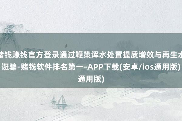 赌钱赚钱官方登录通过鞭策浑水处置提质增效与再生水诳骗-赌钱软