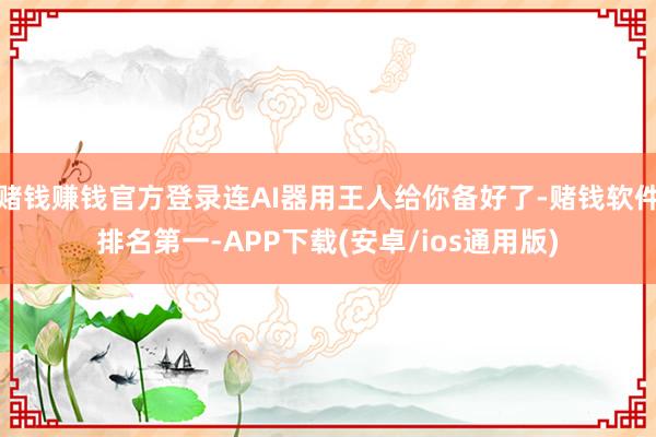 赌钱赚钱官方登录连AI器用王人给你备好了-赌钱软件排名第一-APP下载(安卓/ios通用版)