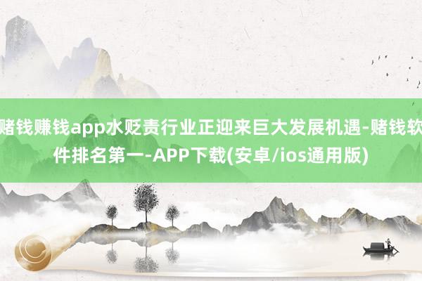 赌钱赚钱app水贬责行业正迎来巨大发展机遇-赌钱软件排名第一-APP下载(安卓/ios通用版)